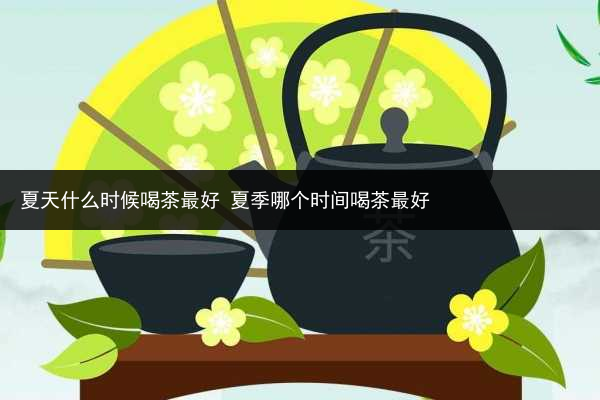 夏天什么時候喝茶最好 夏季哪個時間喝茶最好