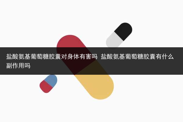 鹽酸氨基葡萄糖膠囊對身體有害嗎 鹽酸氨基葡萄糖膠囊有什么副作用嗎